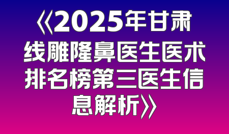 《2025年甘肃线雕隆鼻医生医术排名榜第三医生信息解析》