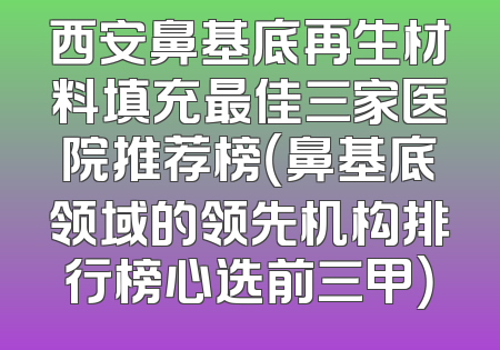 西安鼻基底再生材料填充最佳三家医院推荐榜（鼻基底领域的领先机构排行榜心选前三甲）
