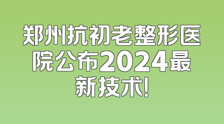 郑州抗初老整形医院公布2024最新技术！