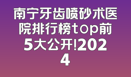 南宁牙齿喷砂术医院排行榜top前5大公开!2024