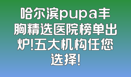 哈尔滨pupa丰胸精选医院榜单出炉！五大机构任您选择！
