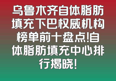 乌鲁木齐自体脂肪填充下巴权威机构榜单前十盘点！自体脂肪填充中心排行揭晓！