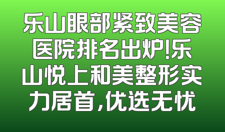 乐山眼部紧致美容医院排名出炉！乐山悦上和美整形实力居首，优选无忧