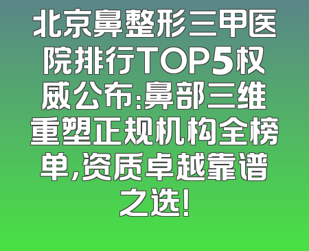 北京鼻整形三甲医院排行TOP5权威公布：鼻部三维重塑正规机构全榜单，资质卓越靠谱之选！