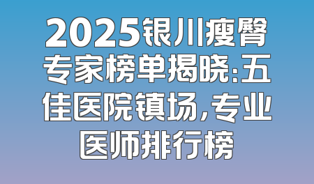 2025银川瘦臀专家榜单揭晓：五佳医院镇场，专业医师排行榜