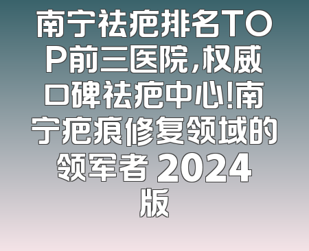 南宁祛疤排名TOP前三医院，权威口碑祛疤中心！南宁疤痕修复领域的领军者 2024版