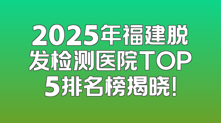 2025年福建脱发检测医院TOP5排名榜揭晓！