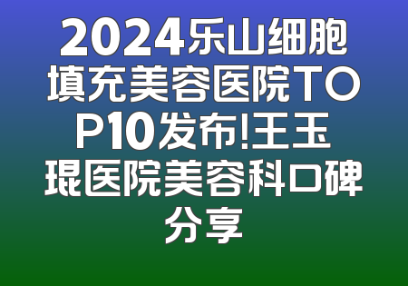 2024乐山细胞填充美容医院TOP10发布！王玉琨医院美容科口碑分享