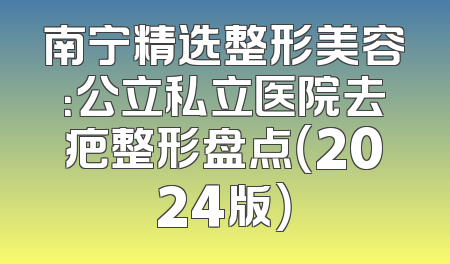 南宁精选整形美容：公立私立医院去疤整形盘点（2024版）