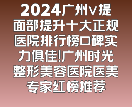 2024广州v提面部提升十大正规医院排行榜口碑实力俱佳！广州时光整形美容医院医美专家红榜推荐