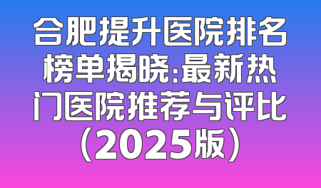 合肥提升医院排名榜单揭晓：最新热门医院推荐与评比（2025版）