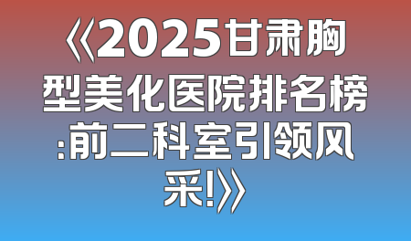 《2025甘肃胸型美化医院排名榜：前二科室引领风采！》
