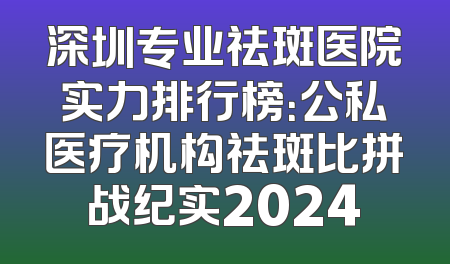 深圳专业祛斑医院实力排行榜：公私医疗机构祛斑比拼战纪实2024