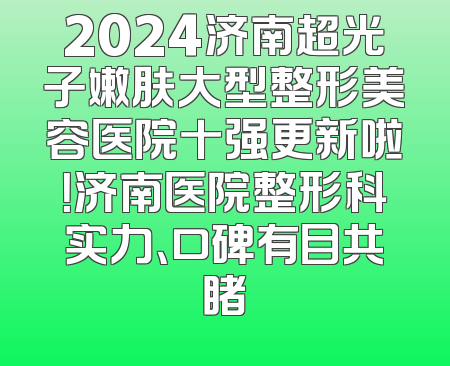 2024济南超光子嫩肤大型整形美容医院十强更新啦！济南医院整形科实力、口碑有目共睹