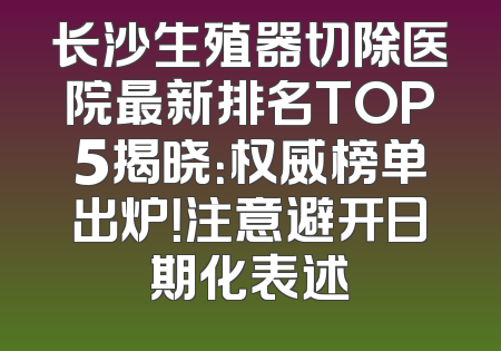 长沙生殖器切除医院最新排名TOP5揭晓：权威榜单出炉！注意避开日期化表述