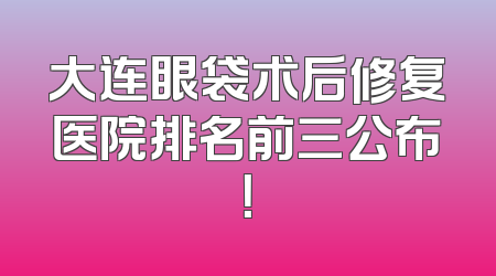 大连眼袋术后修复医院排名前三公布！