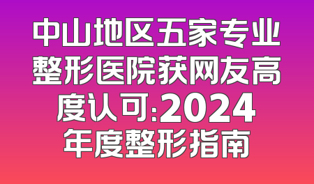 中山地区五家专业整形医院获网友高度认可：2024年度整形指南