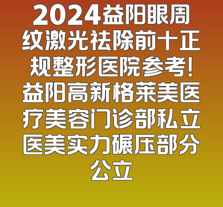 2024益阳眼周纹激光祛除前十正规整形医院参考！益阳高新格莱美医疗美容门诊部私立医美实力碾压部分公立
