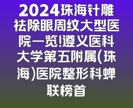 2024珠海针雕祛除眼周纹大型医院一览！遵义医科大学第五附属(珠海)医院整形科蝉联榜首