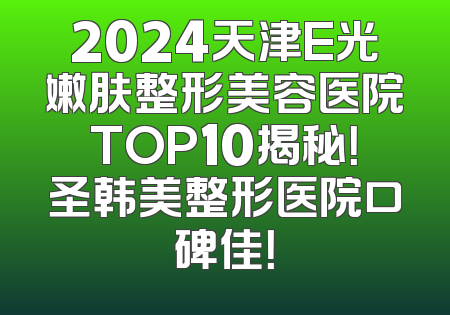 2024天津E光嫩肤整形美容医院TOP10揭秘！圣韩美整形医院口碑佳！