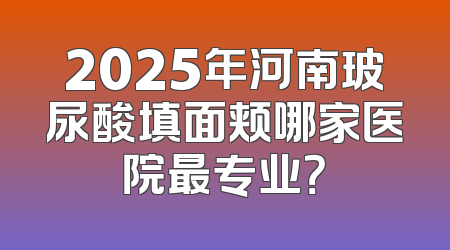 2025年河南玻尿酸填面颊哪家医院最专业？