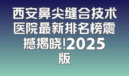西安鼻尖缝合技术医院最新排名榜震撼揭晓！2025版