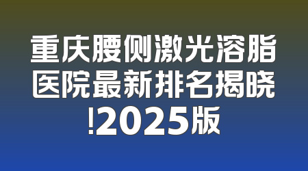 重庆腰侧激光溶脂医院最新排名揭晓！2025版