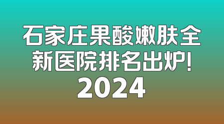 石家庄果酸嫩肤全新医院排名出炉!2024