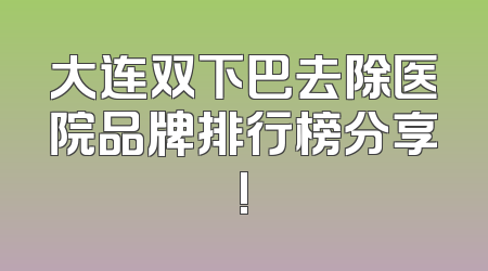 大连双下巴去除医院品牌排行榜分享!