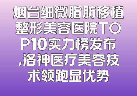 烟台细微脂肪移植整形美容医院TOP10实力榜发布，洛神医疗美容技术领跑显优势