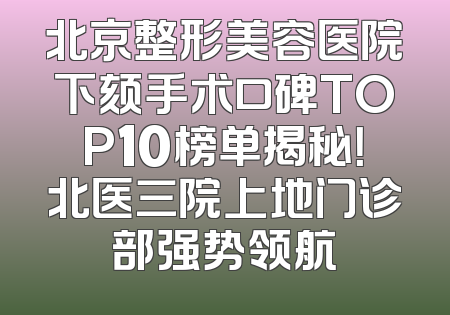 北京整形美容医院下颏手术口碑TOP10榜单揭秘！北医三院上地门诊部强势领航