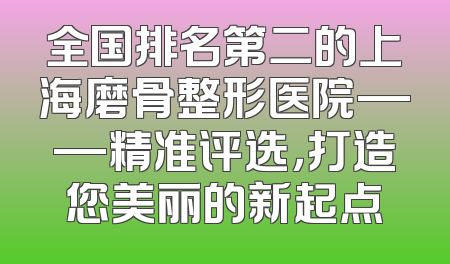 全国排名第二的上海磨骨整形医院——精准评选，打造您美丽的新起点