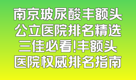 南京玻尿酸丰额头公立医院排名精选三佳必看！丰额头医院权威排名指南