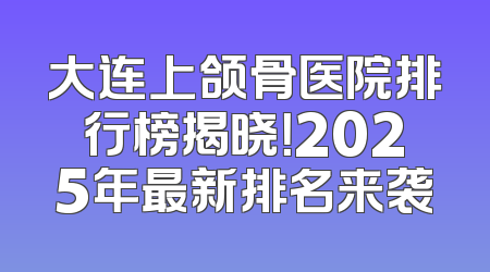 大连上颌骨医院排行榜揭晓！2025年最新排名来袭