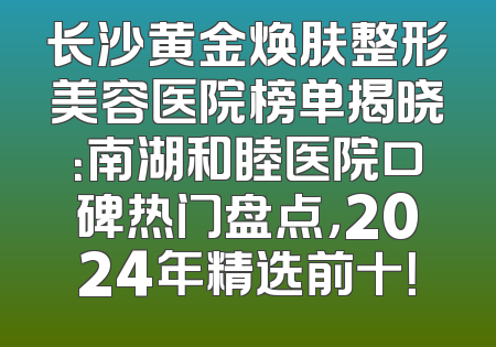长沙黄金焕肤整形美容医院榜单揭晓：南湖和睦医院口碑热门盘点，2024年精选前十！