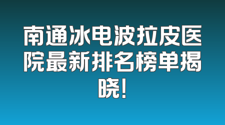南通冰电波拉皮医院最新排名榜单揭晓！