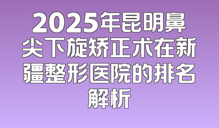 2025年昆明鼻尖下旋矫正术在新疆整形医院的排名解析