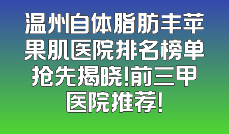 温州自体脂肪丰苹果肌医院排名榜单抢先揭晓！前三甲医院推荐！