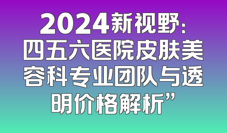 2024新视野：四五六医院皮肤美容科专业团队与透明价格解析”