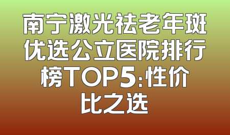 南宁激光祛老年斑优选公立医院排行榜TOP5：性价比之选