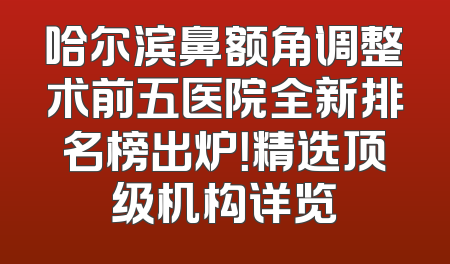 哈尔滨鼻额角调整术前五医院全新排名榜出炉！精选顶级机构详览