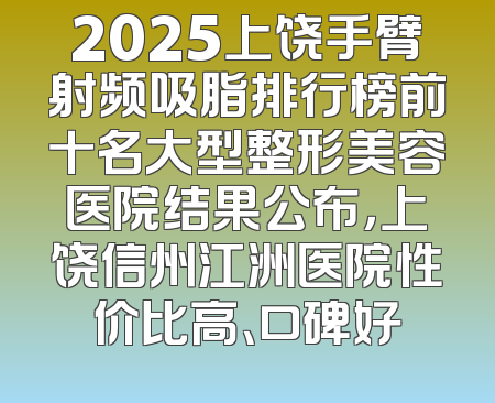 2025上饶手臂射频吸脂排行榜前十名大型整形美容医院结果公布，上饶信州江洲医院性价比高、口碑好