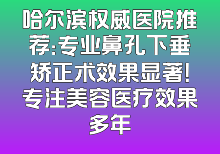 哈尔滨权威医院推荐：专业鼻孔下垂矫正术效果显著！专注美容医疗效果多年
