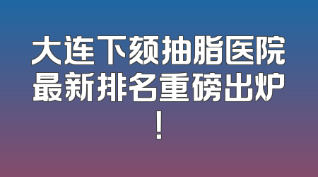 大连下颏抽脂医院最新排名重磅出炉！