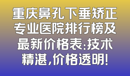 重庆鼻孔下垂矫正专业医院排行榜及最新价格表：技术精湛，价格透明！