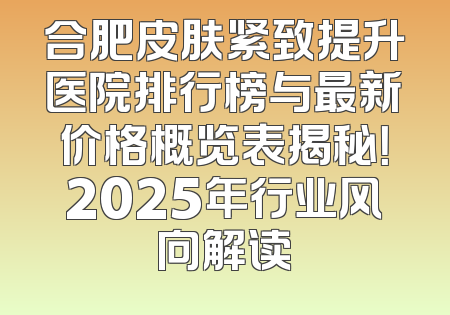 合肥皮肤紧致提升医院排行榜与最新价格概览表揭秘！2025年行业风向解读