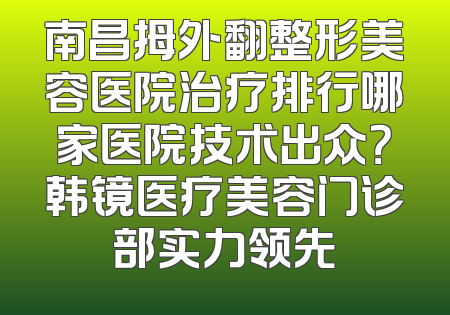 南昌拇外翻整形美容医院治疗排行哪家医院技术出众？韩镜医疗美容门诊部实力领先