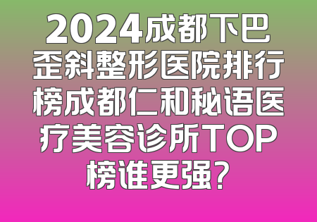 2024成都下巴歪斜整形医院排行榜成都仁和秘语医疗美容诊所TOP榜谁更强？