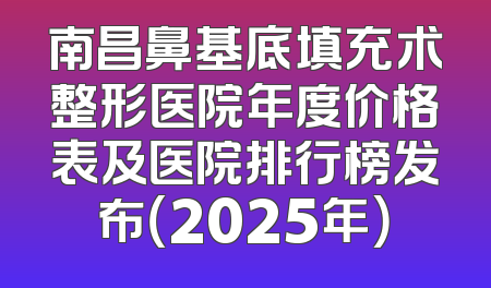 南昌鼻基底填充术整形医院年度价格表及医院排行榜发布（2025年）