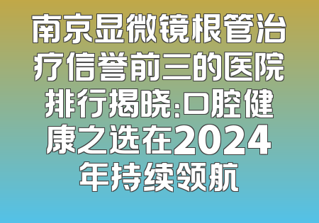 南京显微镜根管治疗信誉前三的医院排行揭晓：口腔健康之选在2024年持续领航